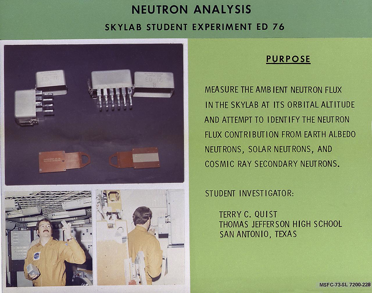 The rate of neutron flow is commonly referred to as a flux. The measurement of neutron fluxes in Skylab was the subject of a proposal by Terry Quist of San Antonio, Texas. This chart describes Quist's experiment, Neutron Analysis, Skylab student experiment ED-76. These measurements were considered important not only by NASA but also by the scientific community for four reasons. High energy neutrons can be harmful to human tissue if they are present in significant quantities. Fluxes of neutrons can damage film and other sensitive experimental equipment in a marner similar to those produced by x-rays or other radiation. Furthermore, neutron fluxes can be used as a calibration source for other space-oriented particle physics experiments. Finally, neutron fluxes can affect sensitive x-ray and gamma-ray astronomy observations. Quist's objectives were to measure the neutron fluxes present in Skylab and, with the assistance of NASA and other physicists, to attempt determination of their origin as well as their energy range or spectrum. This experiment had stimulated interest in further studies of neutron phenomena in space. In March 1972, NASA and the National Science Teachers Association selected 25 experiment proposals for flight on Skylab. Science advisors from the Marshall Space Flight Center aided and assisted the students in developing the proposals for flight on Skylab.