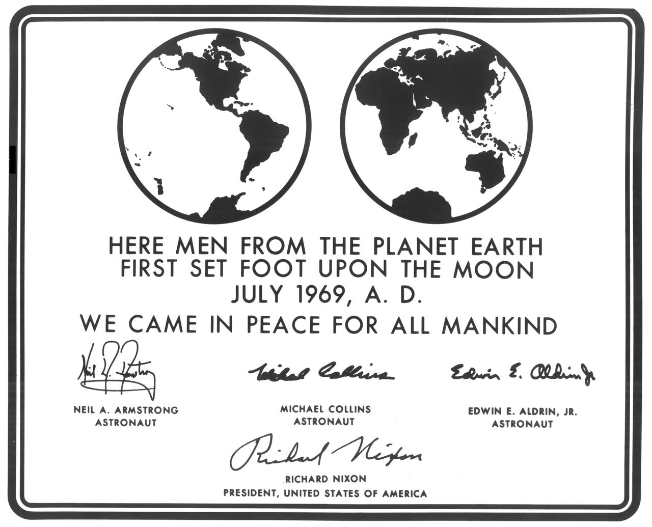 Millions of people on Earth watched via television as a message for all mankind was delivered to the Mare Tranquilitatis (Sea of Tranquility) region of the Moon during the historic Apollo 11 mission, where it still remains today. This photograph is a reproduction of the commemorative plaque that was attached to the leg of the Lunar Module (LM), Eagle, engraved with the following words: “Here men from the planet Earth first set foot upon the Moon July, 1969 A.D. We came in peace for all of mankind.” It bears the signatures of the Apollo 11 astronauts Neil A. Armstrong, commander; Michael Collins, Command Module (CM) pilot; and Edwin E. Aldrin, Jr., Lunar Module (LM) pilot along with the signature of the U.S. President Richard M. Nixon.  The Apollo 11 mission launched from the Kennedy Space Center (KSC) in Florida via the Marshall Space Flight Center (MSFC) developed Saturn V launch vehicle on July 16, 1969 and safely returned to Earth on July 24, 1969. The CM, “Columbia”, piloted by Collins, remained in a parking orbit around the Moon while the LM, “Eagle’’, carrying astronauts Armstrong and Aldrin, landed on the Moon. On July 20, 1969, Armstrong was the first human to ever stand on the lunar surface, followed by Aldrin. During 2½ hours of surface exploration, the crew collected 47 pounds of lunar surface material for analysis back on Earth. With the success of Apollo 11, the national objective to land men on the Moon and return them safely to Earth had been accomplished.