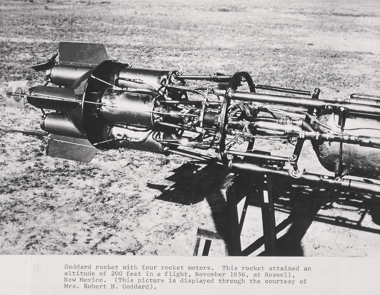 Goddard rocket with four rocket motors. This rocket attained an altitude of 200 feet in a flight, November 1936, at Roswell, New Mexico. From 1930 to 1941, Dr. Goddard made substantial progress in the development of progressively larger rockets which attained altitudes of 2400 meters, and refined his equipment for guidance and control, his techniques of welding, and his insulation, pumps, and other associated equipment. In many respects, Dr. Goddard laid the essential foundations of practical rocket technology