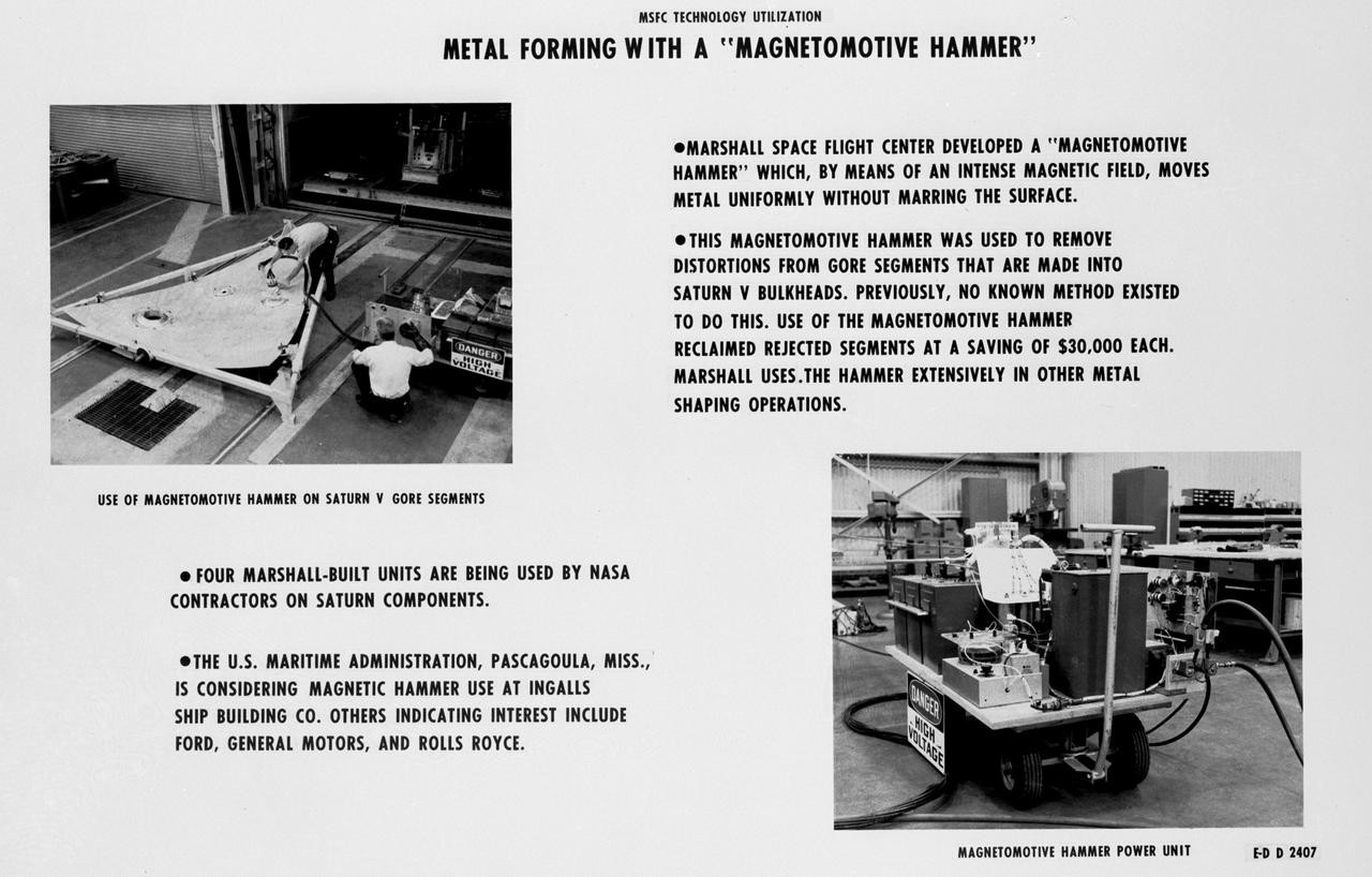 During the Apollo era Marshall Space Flight Center's engineers developed the Magnetomotive Hammer to remove distortions from Saturn V bulkhead gore segments. Using an intense magnetic field, the Hammer removed manufacturing distortions from rejected segments which otherwise would have been discarded at a cost of $30,000 each. Various automobile, ship and aircraft manufacturers adoped the technology for commercial use. 